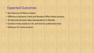 Expected Outcomes
• Key features of Meta-analysis
• Difference between Fixed and Random Effect Meta-analysis
• To load and do basic data manipulation in Rstudio
• Conduct meta-analysis in R, and test for publication bias
• Software for meta-analysis
 