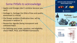 Some Pitfalls to acknowledge
• Apples and Oranges (don’t combine because you
can!)
• Garbage In, Garbage Out (Risk of bias and quality
assessment is critical)
• File Drawer problem (Publication bias: will be
discussed in webinar 2)
• Researcher Agenda (being transparent and
unbiased help!)
• For Defining your scope, question, and eligibility,
check FINER, PICO, and PRISMA frameworks
 
