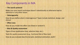 Key Components in MA
• The search protocol
Make sure your search technique doesn’t intentionally or otherwise lead to
statistical or any other biases
• Heterogeneity
How do you define what is heterogenous? Types include statistical, design, and
clinical
• Effect sizes
How do you model the effect size (fixed or random?)
• Bias & Quality assessment
Types of bias (publication bias, selection bias, etc.).
Tools for quality assessment (e.g., Cochrane Risk of Bias tool).
How do you evaluate bias (funnel plot, statistical estimation, both?
 