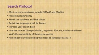 Search Protocol
• Most common databases include EMBASE and Medline
• Preventing redundancy
• Restrictive database a call for biases
• Restrictive language, a call for biases
• Increase your search base
• Internet sources (Google Scholar), registries, FDA, etc, can be considered
• Verify the authenticity of these grey sources
• Remember to avoid anything that leads to statistical biases!!!!
 
