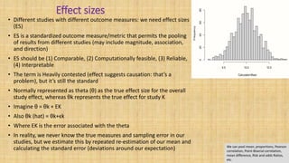 Effect sizes
• Different studies with different outcome measures: we need effect sizes
(ES)
• ES is a standardized outcome measure/metric that permits the pooling
of results from different studies (may include magnitude, association,
and direction)
• ES should be (1) Comparable, (2) Computationally feasible, (3) Reliable,
(4) Interpretable
• The term is Heavily contested (effect suggests causation: that’s a
problem), but it’s still the standard
• Normally represented as theta (θ) as the true effect size for the overall
study effect, whereas θk represents the true effect for study K
• Imagine θ = θk + EK
• Also θk (hat) = θk+ϵk
• Where EK is the error associated with the theta
• In reality, we never know the true measures and sampling error in our
studies, but we estimate this by repeated re-estimation of our mean and
calculating the standard error (deviations around our expectation) We can pool mean, proportions, Pearson
correlation, Point-Biserial correlation,
mean difference, Risk and odds Ratios,
etc.
 