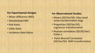 For Observational Studies
• Means (SD/Var/SE): May need
some transformation (log)
• Proportion (SD/Var/SE):
Log/arcsin transformation
• Pearson correlation (SD/SE/Var):
Fisher z
• Point-Biserial Correlation
(SD/Var/SE): SMD transformation
For Experimental Designs
• Mean difference (MD)
• Standardized MD
• Risk Ratio
• Odds Ratio
• Incidence Rate Ratios
 