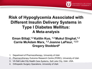 Risk of Hypoglycemia Associated with
Different Insulin Delivery Systems in
Type I Diabetes Mellitus:
A Meta-analysis
Eman Biltaji,1,2 Kaitlin Kuo, 1,2 Mukul Singhal,1,2
Carrie McAdam Marx, 1,2 Joanne LaFleur, 1,2,3
Gregory Stoddard4
1. Department of Pharmacotherapy, University of Utah
2. Pharmacotherapy Outcome Research Centre (PORC), University of Utah
3. VA Salt Lake City Health Care Systems, Salt Lake City, Utah, USA.
4. Orthopedic Surgery Operations, University of Utah
 