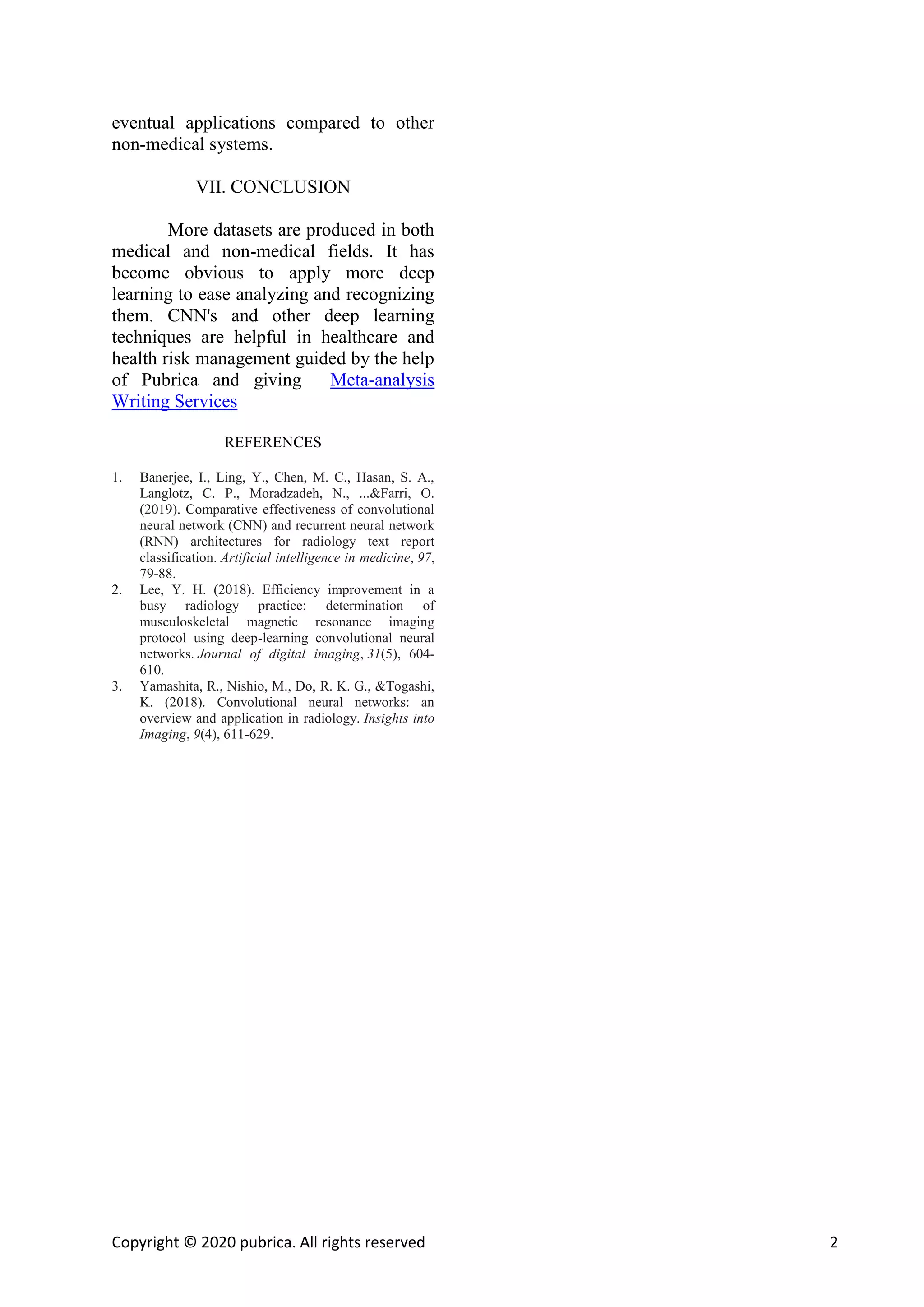 Copyright © 2020 pubrica. All rights reserved 2
eventual applications compared to other
non-medical systems.
VII. CONCLUSION
More datasets are produced in both
medical and non-medical fields. It has
become obvious to apply more deep
learning to ease analyzing and recognizing
them. CNN's and other deep learning
techniques are helpful in healthcare and
health risk management guided by the help
of Pubrica and giving Meta-analysis
Writing Services
REFERENCES
1. Banerjee, I., Ling, Y., Chen, M. C., Hasan, S. A.,
Langlotz, C. P., Moradzadeh, N., ...&Farri, O.
(2019). Comparative effectiveness of convolutional
neural network (CNN) and recurrent neural network
(RNN) architectures for radiology text report
classification. Artificial intelligence in medicine, 97,
79-88.
2. Lee, Y. H. (2018). Efficiency improvement in a
busy radiology practice: determination of
musculoskeletal magnetic resonance imaging
protocol using deep-learning convolutional neural
networks. Journal of digital imaging, 31(5), 604-
610.
3. Yamashita, R., Nishio, M., Do, R. K. G., &Togashi,
K. (2018). Convolutional neural networks: an
overview and application in radiology. Insights into
Imaging, 9(4), 611-629.
 