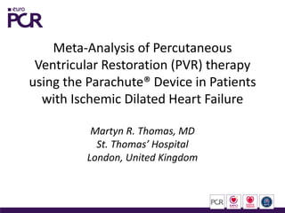 Meta-Analysis of Percutaneous
Ventricular Restoration (PVR) therapy
using the Parachute® Device in Patients
with Ischemic Dilated Heart Failure
Martyn R. Thomas, MD
St. Thomas’ Hospital
London, United Kingdom

 