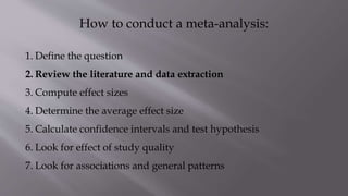How to conduct a meta-analysis:
1. Define the question
2. Review the literature and data extraction
3. Compute effect sizes
4. Determine the average effect size
5. Calculate confidence intervals and test hypothesis
6. Look for effect of study quality
7. Look for associations and general patterns
 