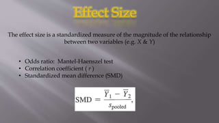 Effect Size
The effect size is a standardized measure of the magnitude of the relationship
between two variables (e.g. X & Y)
• Odds ratio: Mantel-Haenszel test
• Correlation coefficient ( r )
• Standardized mean difference (SMD)
 