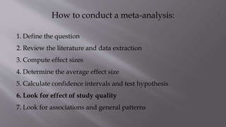 How to conduct a meta-analysis:
1. Define the question
2. Review the literature and data extraction
3. Compute effect sizes
4. Determine the average effect size
5. Calculate confidence intervals and test hypothesis
6. Look for effect of study quality
7. Look for associations and general patterns
 