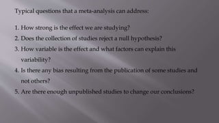Typical questions that a meta-analysis can address:
1. How strong is the effect we are studying?
2. Does the collection of studies reject a null hypothesis?
3. How variable is the effect and what factors can explain this
variability?
4. Is there any bias resulting from the publication of some studies and
not others?
5. Are there enough unpublished studies to change our conclusions?
 
