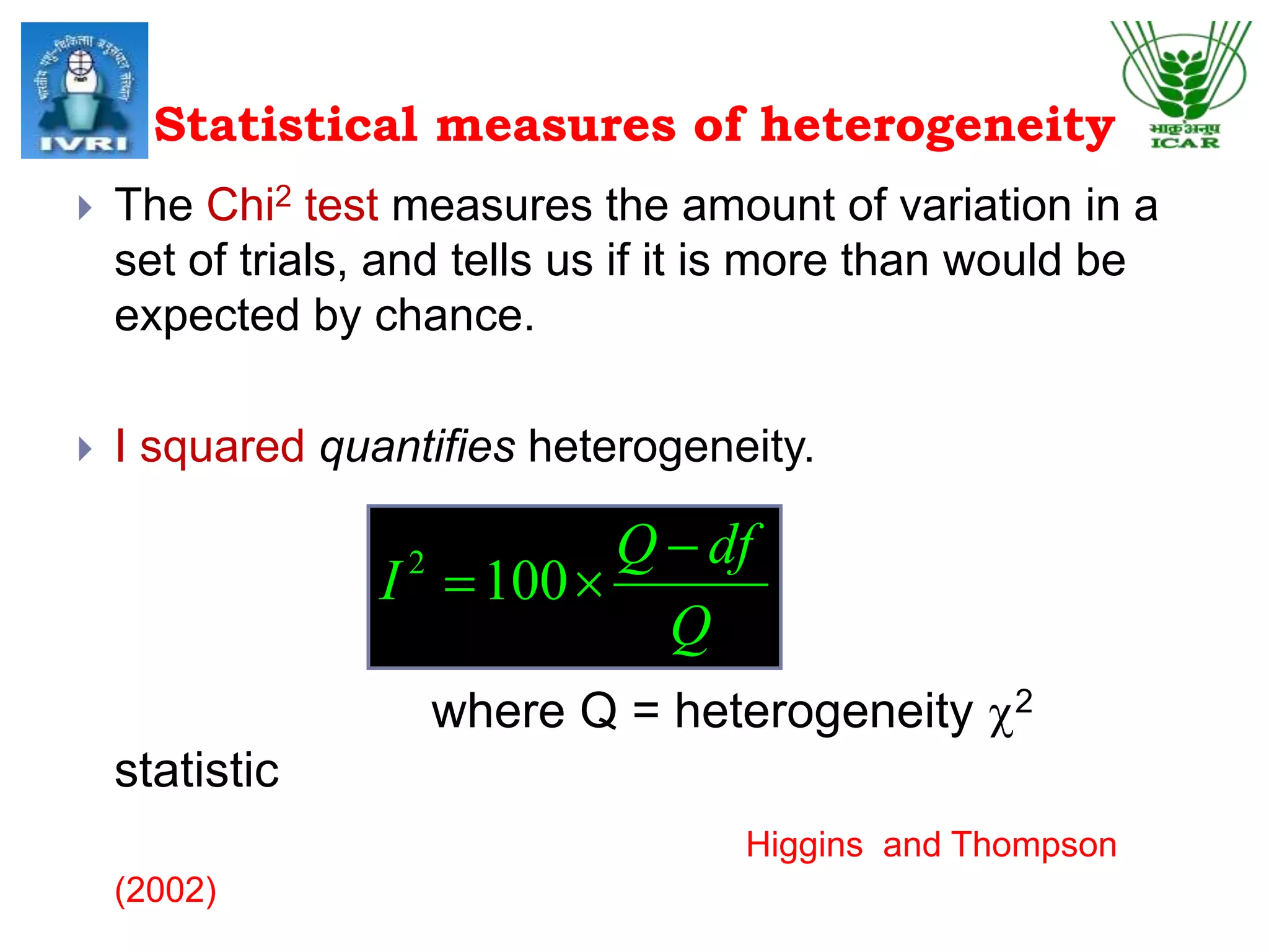 Statistical measures of heterogeneity
 The Chi2 test measures the amount of variation in a
set of trials, and tells us if it is more than would be
expected by chance.
 I squared quantifies heterogeneity.
where Q = heterogeneity c2
statistic
Higgins and Thompson
(2002)
Q
dfQ
I

1002
 