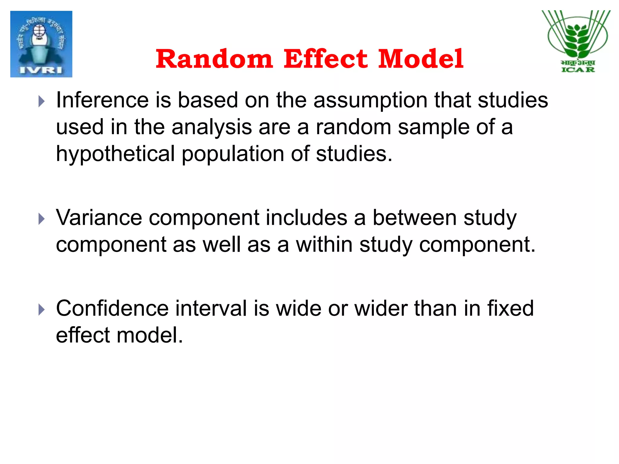 Random Effect Model
 Inference is based on the assumption that studies
used in the analysis are a random sample of a
hypothetical population of studies.
 Variance component includes a between study
component as well as a within study component.
 Confidence interval is wide or wider than in fixed
effect model.
 