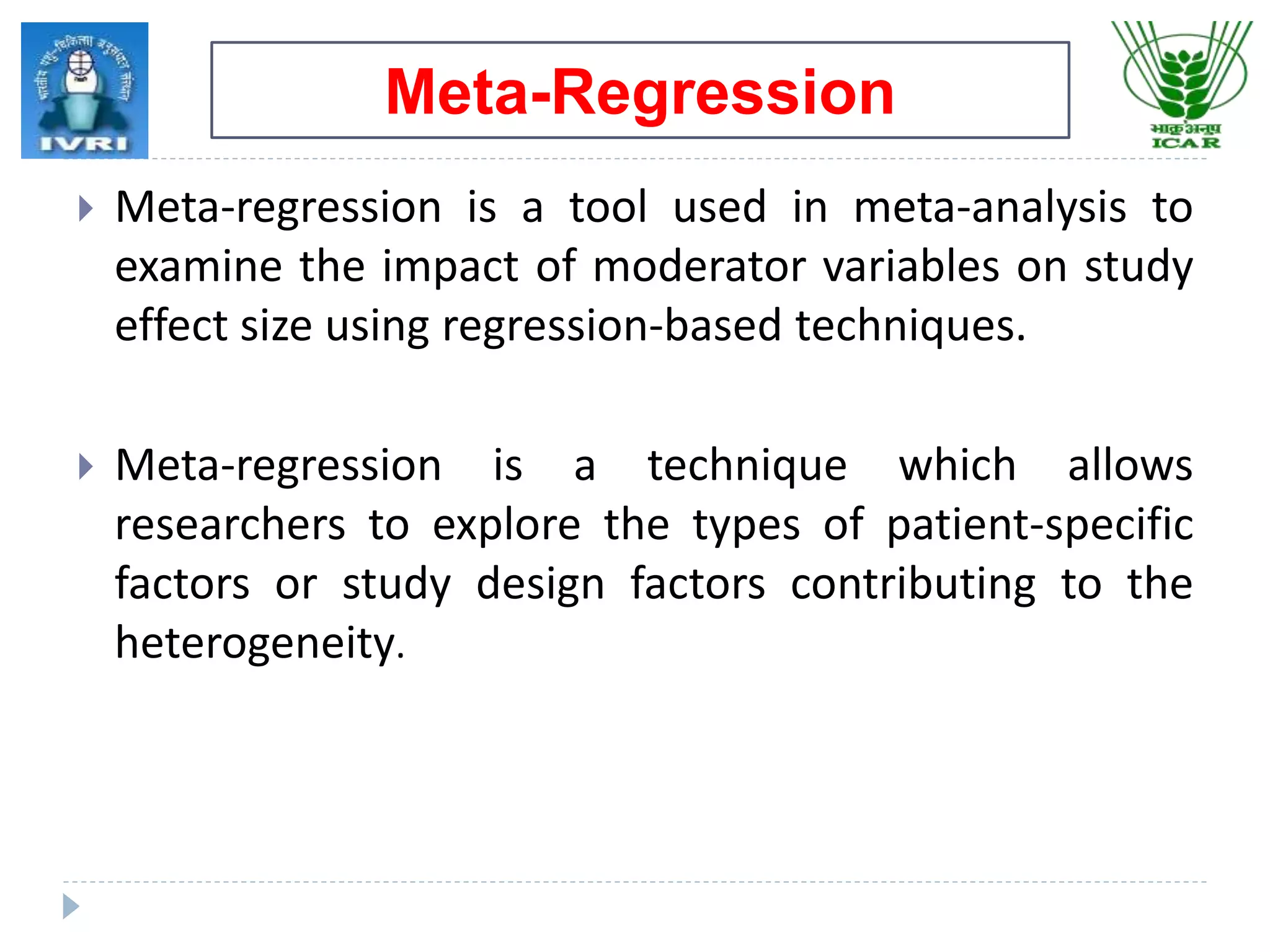 ^
 Meta-regression is a tool used in meta-analysis to
examine the impact of moderator variables on study
effect size using regression-based techniques.
 Meta-regression is a technique which allows
researchers to explore the types of patient-specific
factors or study design factors contributing to the
heterogeneity.
Meta-Regression
 