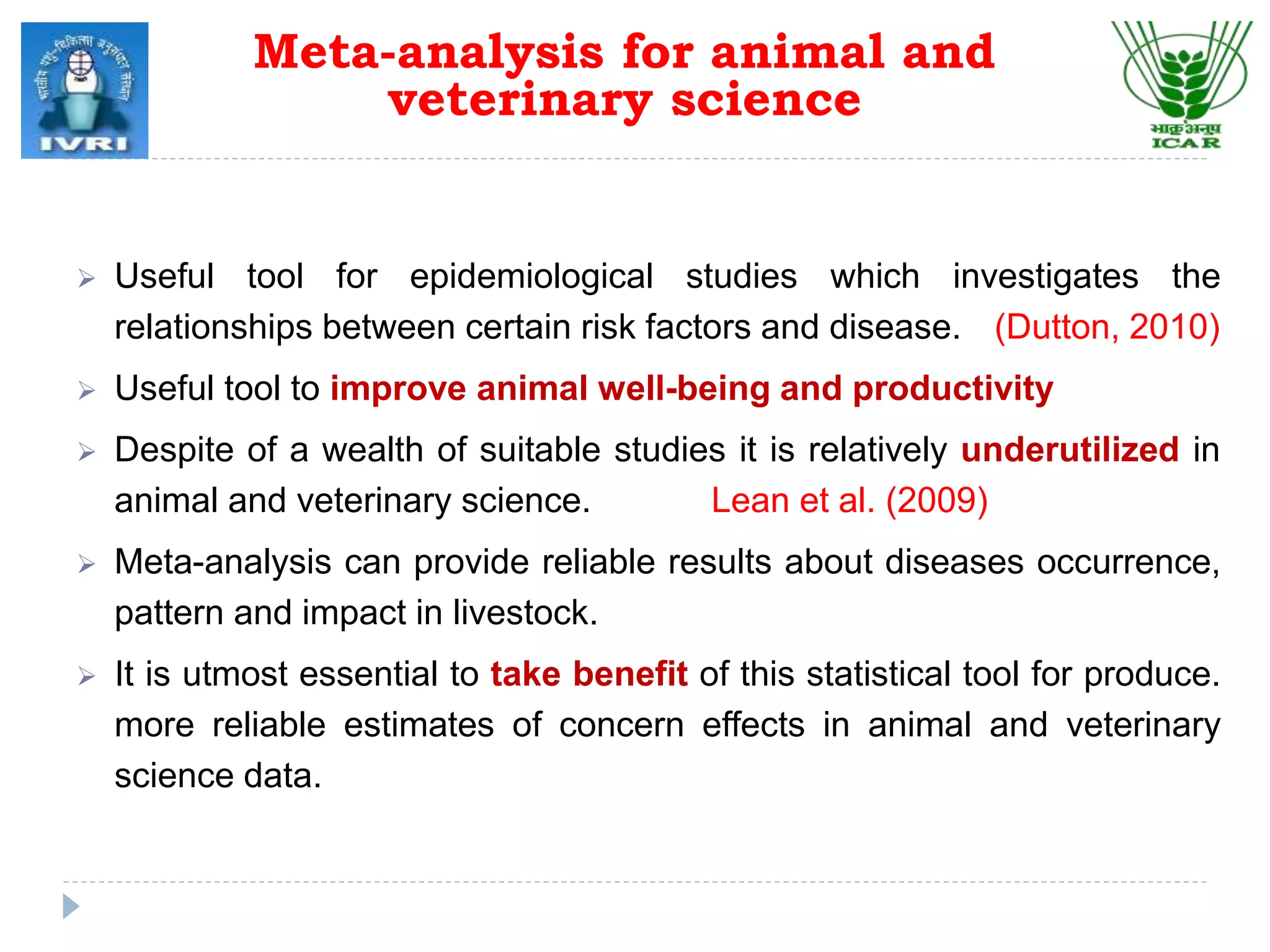  Useful tool for epidemiological studies which investigates the
relationships between certain risk factors and disease. (Dutton, 2010)
 Useful tool to improve animal well-being and productivity
 Despite of a wealth of suitable studies it is relatively underutilized in
animal and veterinary science. Lean et al. (2009)
 Meta-analysis can provide reliable results about diseases occurrence,
pattern and impact in livestock.
 It is utmost essential to take benefit of this statistical tool for produce.
more reliable estimates of concern effects in animal and veterinary
science data.
Meta-analysis for animal and
veterinary science
 