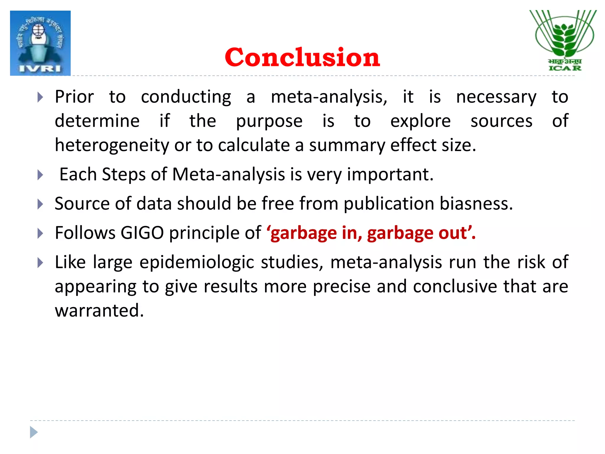 Conclusion
 Prior to conducting a meta-analysis, it is necessary to
determine if the purpose is to explore sources of
heterogeneity or to calculate a summary effect size.
 Each Steps of Meta-analysis is very important.
 Source of data should be free from publication biasness.
 Follows GIGO principle of ‘garbage in, garbage out’.
 Like large epidemiologic studies, meta-analysis run the risk of
appearing to give results more precise and conclusive that are
warranted.
 