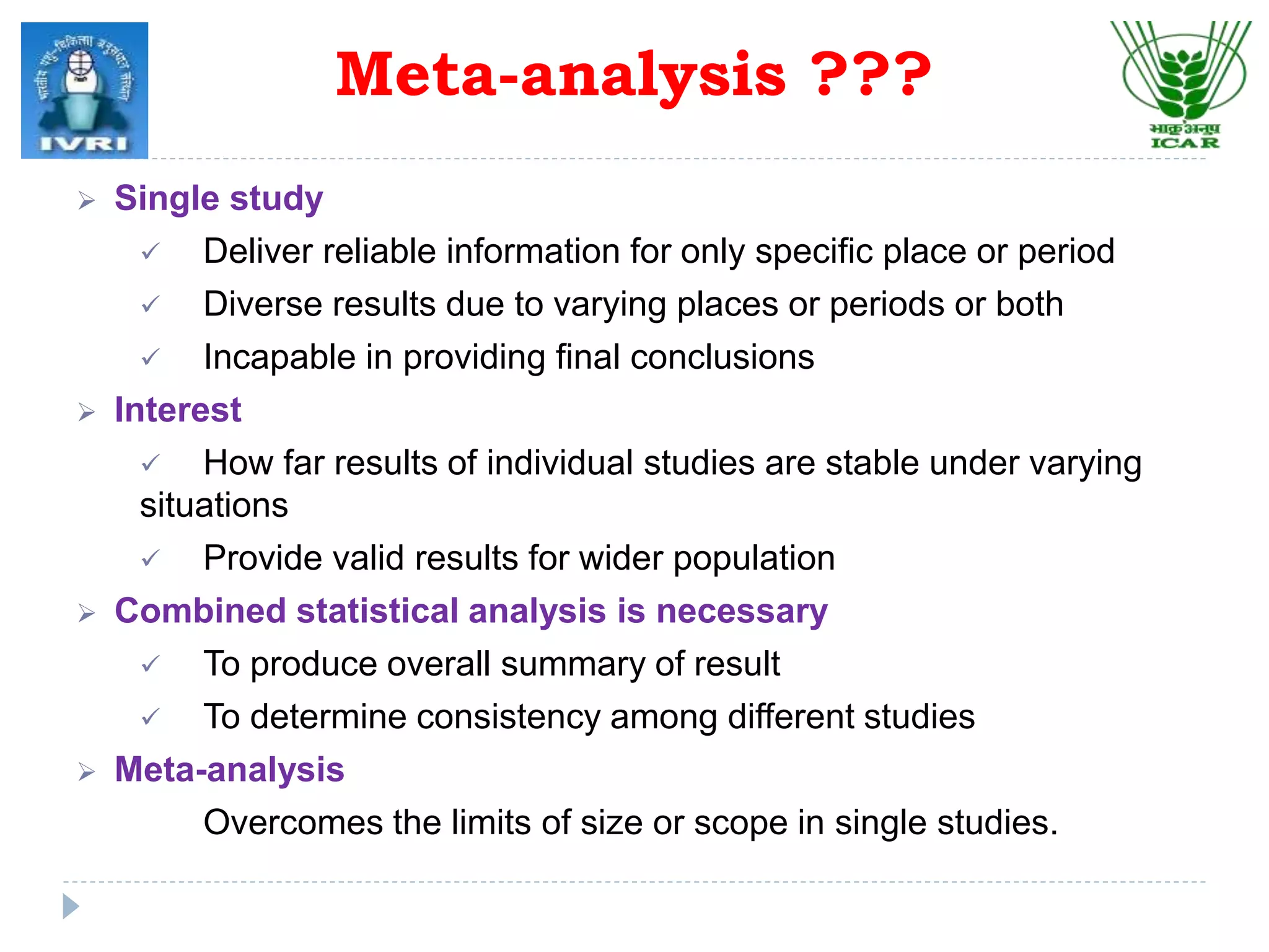 Meta-analysis ???
 Single study
 Deliver reliable information for only specific place or period
 Diverse results due to varying places or periods or both
 Incapable in providing final conclusions
 Interest
 How far results of individual studies are stable under varying
situations
 Provide valid results for wider population
 Combined statistical analysis is necessary
 To produce overall summary of result
 To determine consistency among different studies
 Meta-analysis
Overcomes the limits of size or scope in single studies.
 