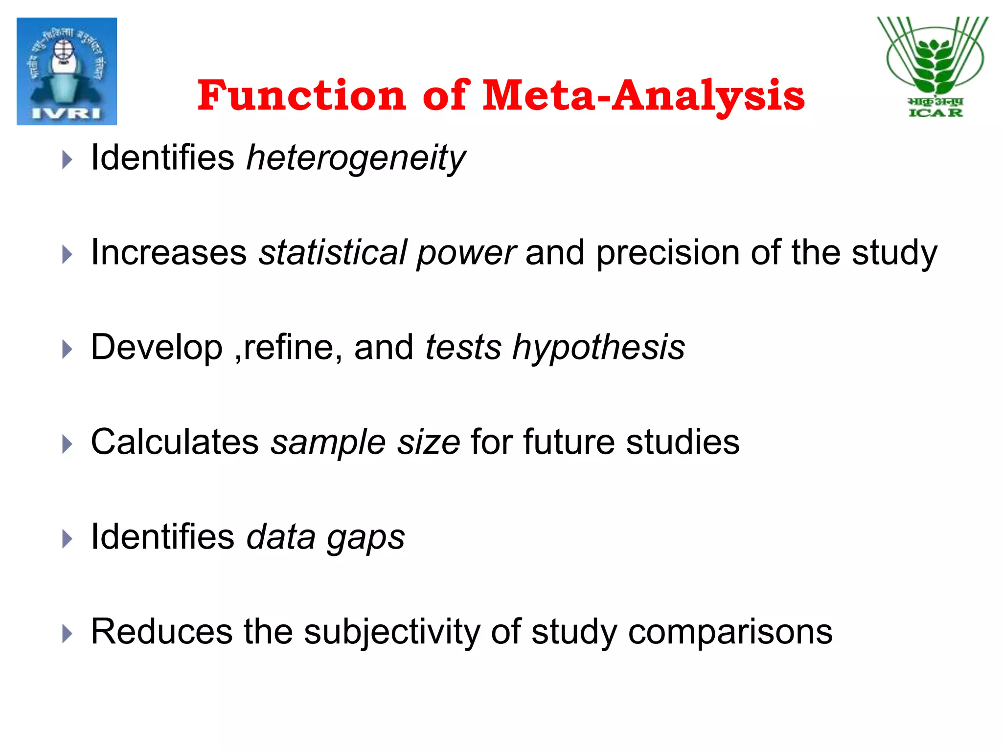 Function of Meta-Analysis
 Identifies heterogeneity
 Increases statistical power and precision of the study
 Develop ,refine, and tests hypothesis
 Calculates sample size for future studies
 Identifies data gaps
 Reduces the subjectivity of study comparisons
 