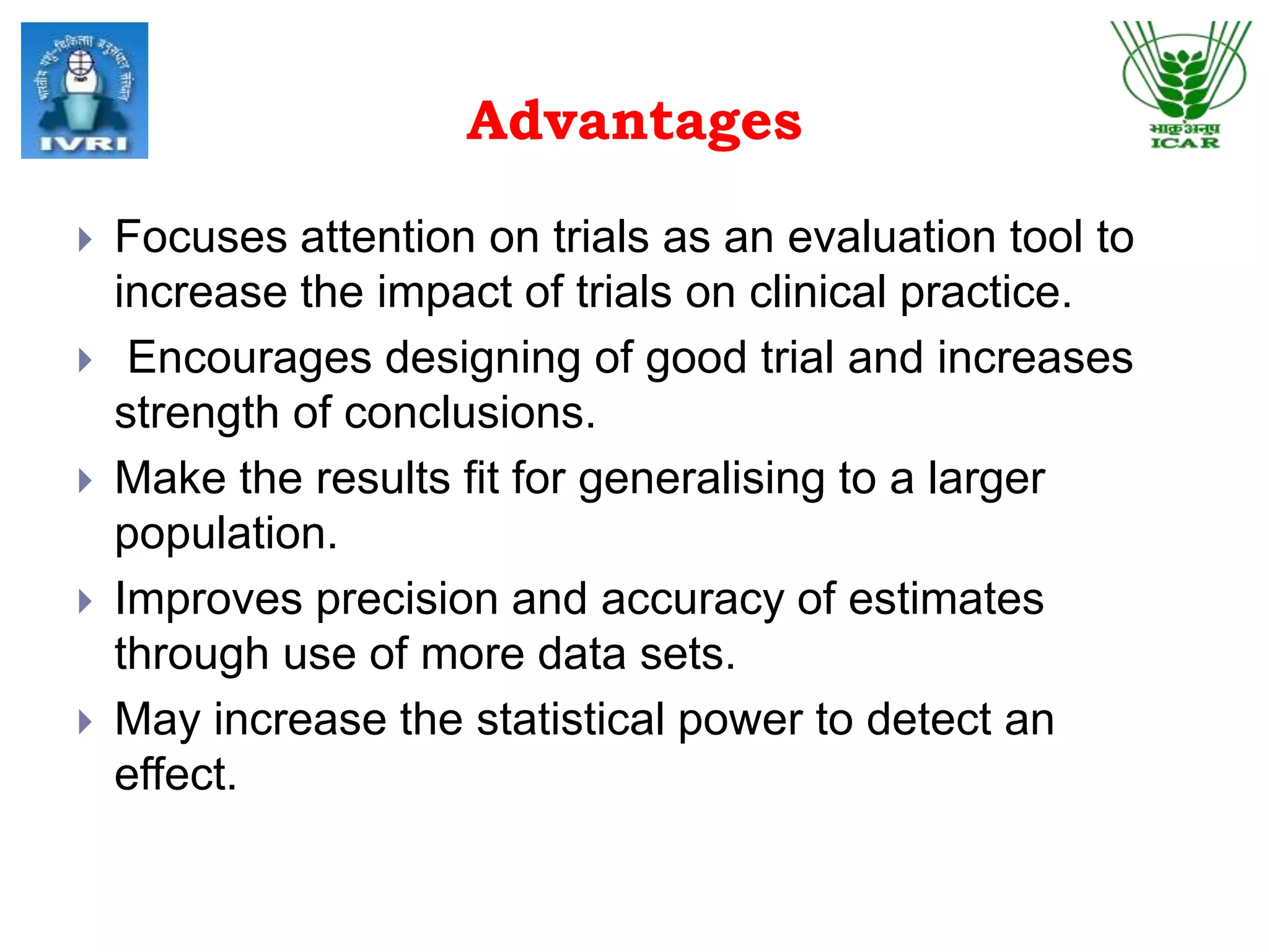 Advantages
 Focuses attention on trials as an evaluation tool to
increase the impact of trials on clinical practice.
 Encourages designing of good trial and increases
strength of conclusions.
 Make the results fit for generalising to a larger
population.
 Improves precision and accuracy of estimates
through use of more data sets.
 May increase the statistical power to detect an
effect.
 