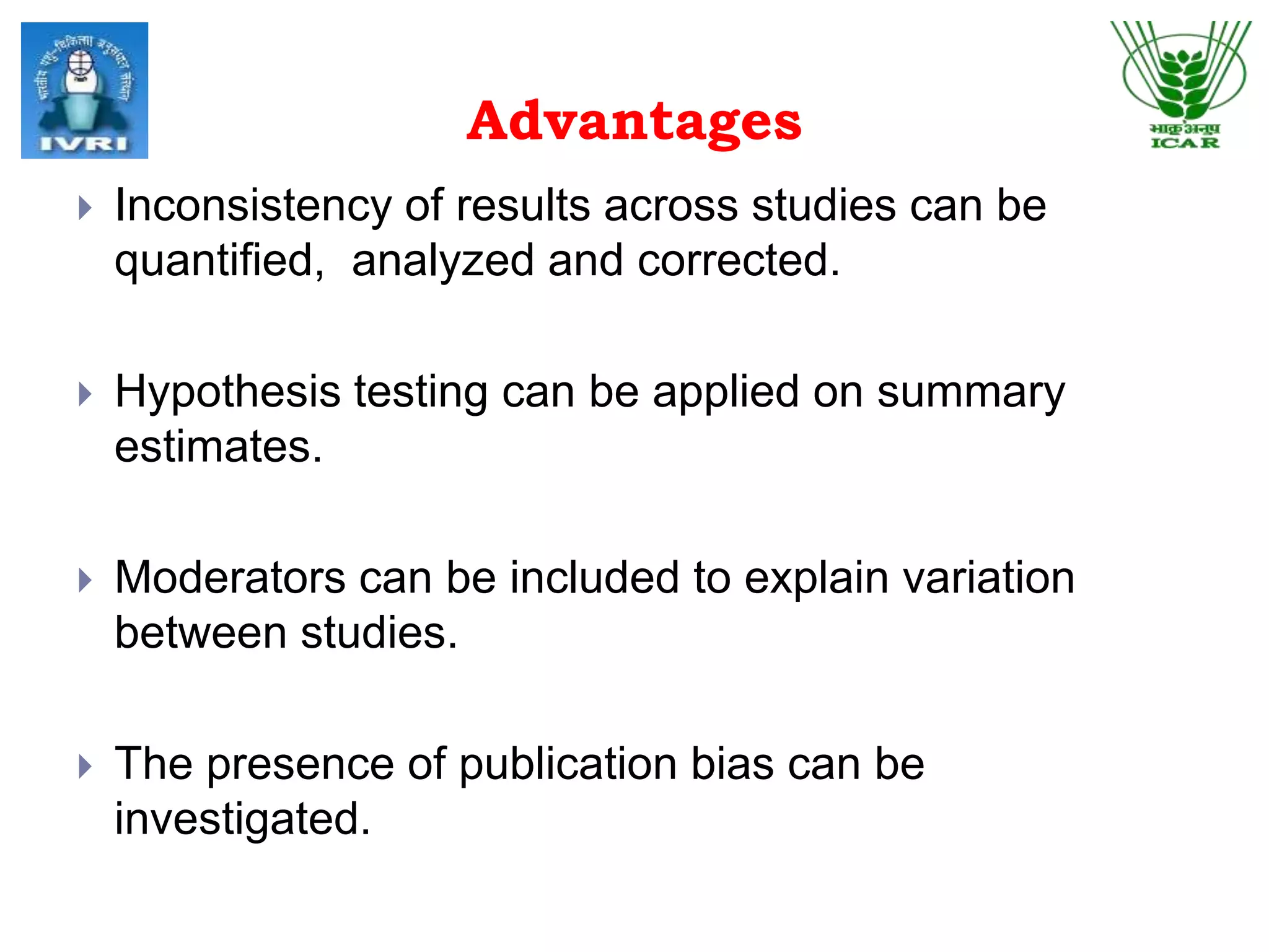 Advantages
 Inconsistency of results across studies can be
quantified, analyzed and corrected.
 Hypothesis testing can be applied on summary
estimates.
 Moderators can be included to explain variation
between studies.
 The presence of publication bias can be
investigated.
 