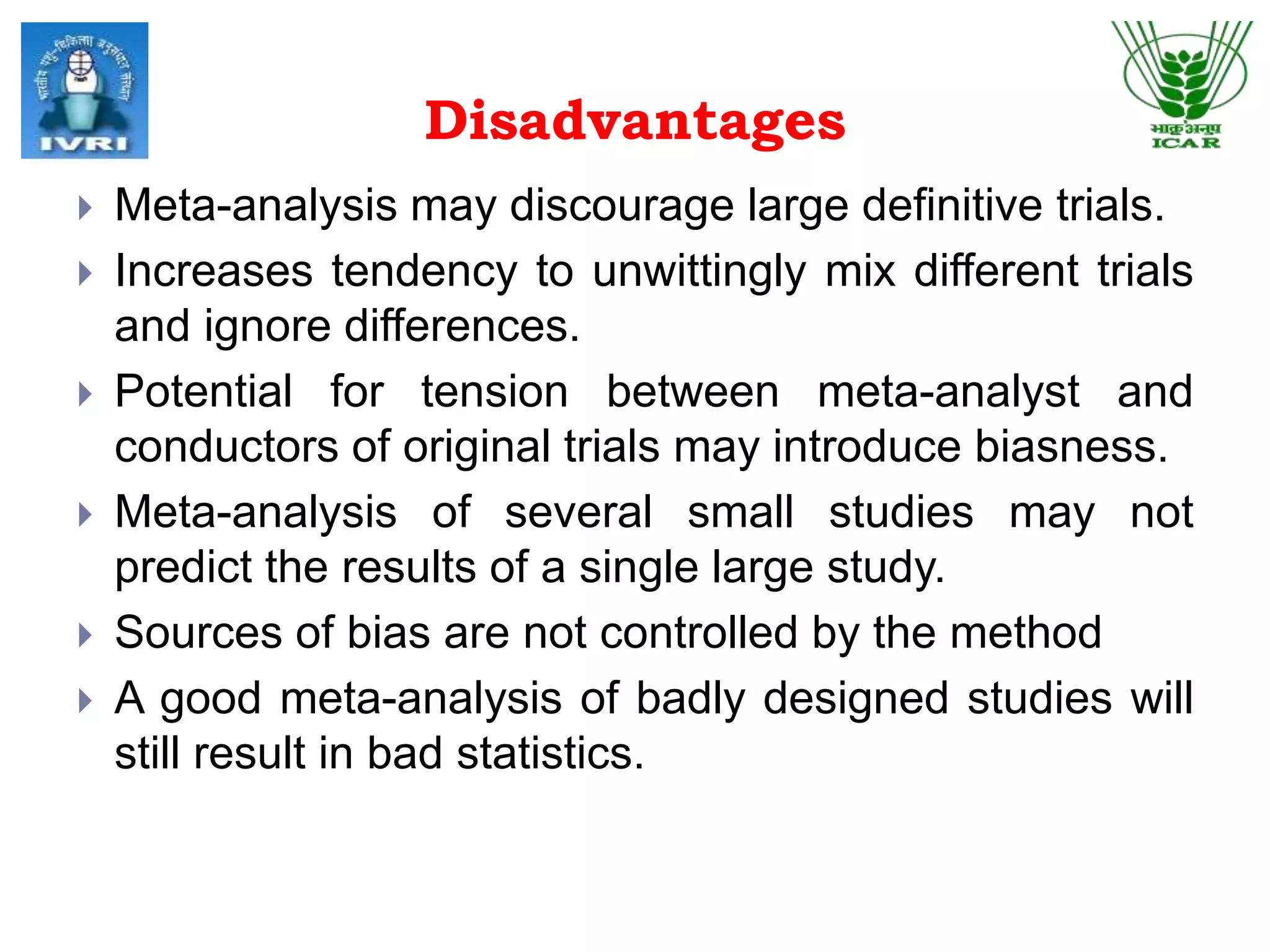 Disadvantages
 Meta-analysis may discourage large definitive trials.
 Increases tendency to unwittingly mix different trials
and ignore differences.
 Potential for tension between meta-analyst and
conductors of original trials may introduce biasness.
 Meta-analysis of several small studies may not
predict the results of a single large study.
 Sources of bias are not controlled by the method
 A good meta-analysis of badly designed studies will
still result in bad statistics.
 