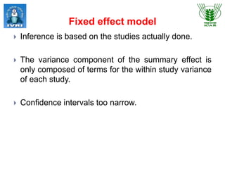 Fixed effect model
 Inference is based on the studies actually done.
 The variance component of the summary effect is
only composed of terms for the within study variance
of each study.
 Confidence intervals too narrow.
 