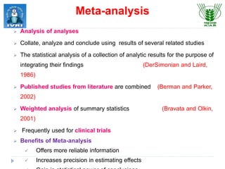  Analysis of analyses
 Collate, analyze and conclude using results of several related studies
 The statistical analysis of a collection of analytic results for the purpose of
integrating their findings (DerSimonian and Laird,
1986)
 Published studies from literature are combined (Berman and Parker,
2002)
 Weighted analysis of summary statistics (Bravata and Olkin,
2001)
 Frequently used for clinical trials
 Benefits of Meta-analysis
 Offers more reliable information
 Increases precision in estimating effects
Meta-analysis
 