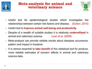  Useful tool for epidemiological studies which investigates the
relationships between certain risk factors and disease. (Dutton, 2010)
 Useful tool to improve animal well-being and productivity
 Despite of a wealth of suitable studies it is relatively underutilized in
animal and veterinary science. Lean et al. (2009)
 Meta-analysis can provide reliable results about diseases occurrence,
pattern and impact in livestock.
 It is utmost essential to take benefit of this statistical tool for produce.
more reliable estimates of concern effects in animal and veterinary
science data.
Meta-analysis for animal and
veterinary science
 