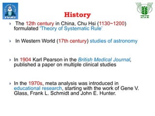 History
 The 12th century in China, Chu Hsi (1130~1200)
formulated 'Theory of Systematic Rule’
 In Western World (17th century) studies of astronomy
 In 1904 Karl Pearson in the British Medical Journal,
published a paper on multiple clinical studies
 In the 1970s, meta analysis was introduced in
educational research, starting with the work of Gene V.
Glass, Frank L. Schmidt and John E. Hunter.
 