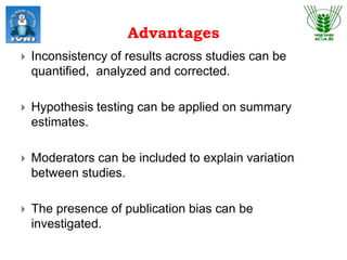 Advantages
 Inconsistency of results across studies can be
quantified, analyzed and corrected.
 Hypothesis testing can be applied on summary
estimates.
 Moderators can be included to explain variation
between studies.
 The presence of publication bias can be
investigated.
 