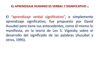 EL APRENDIZAJE HUMANO ES VERBAL Y SIGNIFICATIVO (1)
El “aprendizaje verbal significativo”, o simplemente
aprendizaje significativo, fue propuesto por David
Ausubel pero tiene sus antecedentes, como él mismo lo
manifiesta, en la teoría de Lev S. Vigotsky sobre el
desarrollo del significado de las palabras (Ausubel y
otros, 1995).
 