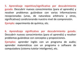 5. Aprendizaje repetitivo/significativo por descubrimiento
guiado. Descubrir nuevos conocimientos (para el aprendiz) y
resolver problemas guiándose con varias informaciones
recepcionadas (unas, de naturaleza arbitraria y otras,
significativas) condicionando nuestro nivel de comprensión.
Ejemplo: experimento de química, etc.
6. Aprendizaje significativo por descubrimiento guiado.
Descubrir nuevos conocimientos (para el aprendiz) y resolver
problemas guiándose con conceptos y proposiciones.
Ejemplos: aprender inglés con un programa de audio;
aprender matemáticas con un programa o software de
computadora (sistema tutelar inteligente), etc.
 