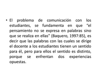 • El problema de comunicación con los
estudiantes, se fundamenta en que “el
pensamiento no se expresa en palabras sino
que se realiza en ellas” (Baquero, 1997:85), es
decir que las palabras con las cuales se dirige
el docente a los estudiantes tienen un sentido
para él, pero para ellos el sentido es distinto,
porque se enfrentan dos experiencias
opuestas.
 
