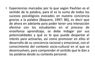 • Experiencias marcadas por lo que según Pauhlan es el
sentido de la palabra, para él es la suma de todos los
sucesos psicológicos evocados en nuestra conciencia
gracias a la palabra (Baquero, 1997: 86), es decir que
de ahora en adelante para poder tener una interacción
efectiva con los estudiantes en el proceso de
enseñanza aprendizaje, se debe indagar por sus
potencialidades y qué es lo que puede despertar el
interés para activarlas, así como promover en ellos el
desarrollo de su conciencia racional y emocional, con el
conocimiento del contexto socio-cultural en el que se
desenvuelven, para comprender el sentido que le dan a
las palabras desde su contexto personal.
 