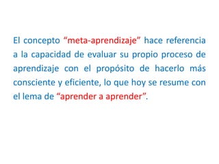 El concepto “meta-aprendizaje” hace referencia
a la capacidad de evaluar su propio proceso de
aprendizaje con el propósito de hacerlo más
consciente y eficiente, lo que hoy se resume con
el lema de “aprender a aprender”.
 
