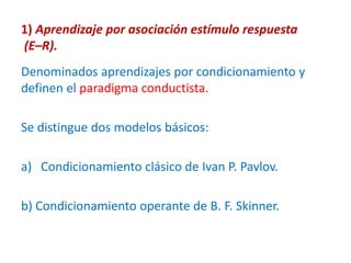 1) Aprendizaje por asociación estímulo respuesta
(E–R).
Denominados aprendizajes por condicionamiento y
definen el paradigma conductista.
Se distingue dos modelos básicos:
a) Condicionamiento clásico de Ivan P. Pavlov.
b) Condicionamiento operante de B. F. Skinner.
 
