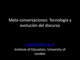 Meta-conversaciones: Tecnología y
evolución del discurso
w.gibson@ioe.ac.uk
Institute of Education, University of
London
 