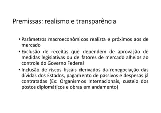Premissas: realismo e transparênciaPremissas: realismo e transparênciaPremissas: realismo e transparênciaPremissas: realismo e transparência
• Parâmetros macroeconômicos realista e próximos aos de
mercado
• Exclusão de receitas que dependem de aprovação de
medidas legislativas ou de fatores de mercado alheios ao
controle do Governo Federal
• Inclusão de riscos fiscais derivados da renegociação das
dívidas dos Estados, pagamento de passivos e despesas já
contratadas (Ex: Organismos Internacionais, custeio dos
postos diplomáticos e obras em andamento)
 