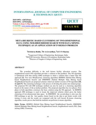 International Journal of Computer Engineering and Technology (IJCET), ISSN 0976-
6367(Print), ISSN 0976 – 6375(Online) Volume 4, Issue 3, May – June (2013), © IAEME
93
META-HEURISTIC BASED CLUSTERING OF TWO-DIMENSIONAL
DATA USING NEIGHBOURHOOD SEARCH WITH DATA MINING
TECHNIQUE AS AN APPLICATION OF P-MEDIAN PROBLEM
1
D.Srinivas Reddy, 2
Dr A.Govardhan, 3
S.S.V.N Sharma
1
Vaageswari College of Engineering, Karimnagar, India
2
JNTUH University, Director of Evaluation, Hyderabad, India
3
Director of Vaagdevi College of Engineering, India
ABSTRACT
The p-median difficulty is the well known facility allocation essence. The
neighborhood search (NS) algorithm provides a solution to that problem. This NS algorithm
is hybridized with data mining (DM) technique to attain a solution that is better than NS
approach [1]. Two new Metaheuristic clustering algorithms HDMNS (Hybrid Data Mining
based Neighborhood Search) and HMDMNS (Hybrid Multiple Data Mining based
Neighborhood Search) are proposed schemes which are hybrid versions of NS algorithm [10,
11 and 17]. The clustering technique is the process of dividing the points into related groups.
The proposed NS with DM technique method can also be used as a clustering algorithm
based on the nature of the p-median problem. The proposed algorithm has two phases; First
phase in both algorithms constructs the basic solution using the NS approach. In HDMNS
approach DM technique is used to locate the improved solution which gives the better
clustering of two-dimensional data space. In HMDMNS the second phase is also uses the
DM technique to get the best quality cluster based on the idea to get better results with
mining if exists and the results are compared with the well known K-means clustering
algorithm, results proves that both the methods out performs k-means algorithm.
Index Terms- HDMNS (Hybrid Data Mining based Neighborhood Search), HMDMNS
(Hybrid Multiple Data Mining based Neighborhood Search, neighborhood search (NS), Data
mining (DM), Clustering
INTERNATIONAL JOURNAL OF COMPUTER ENGINEERING
& TECHNOLOGY (IJCET)
ISSN 0976 – 6367(Print)
ISSN 0976 – 6375(Online)
Volume 4, Issue 3, May-June (2013), pp. 93-100
© IAEME: www.iaeme.com/ijcet.asp
Journal Impact Factor (2013): 6.1302 (Calculated by GISI)
www.jifactor.com
IJCET
© I A E M E
 
