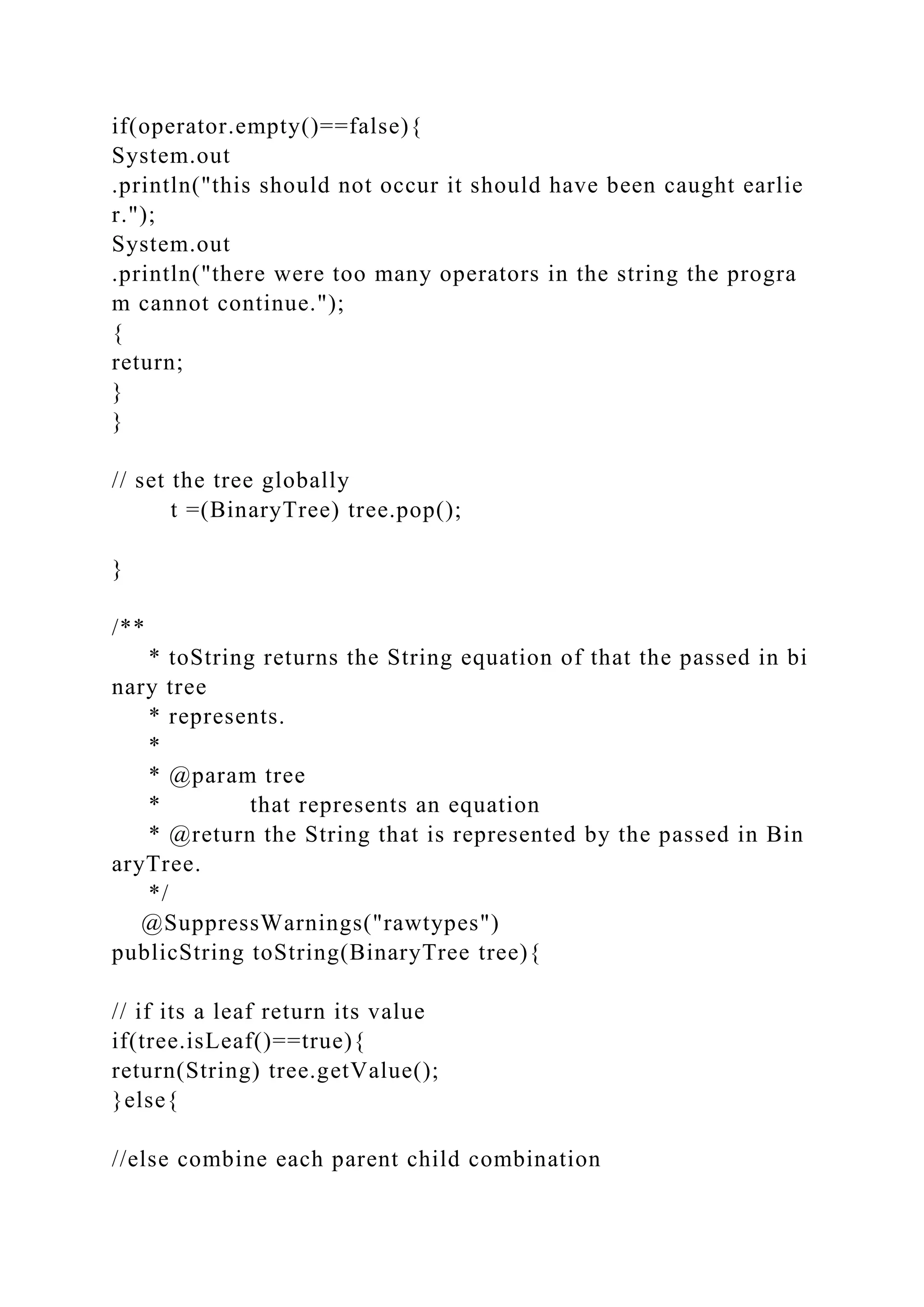 if(operator.empty()==false){
System.out
.println("this should not occur it should have been caught earlie
r.");
System.out
.println("there were too many operators in the string the progra
m cannot continue.");
{
return;
}
}
// set the tree globally
t =(BinaryTree) tree.pop();
}
/**
* toString returns the String equation of that the passed in bi
nary tree
* represents.
*
* @param tree
* that represents an equation
* @return the String that is represented by the passed in Bin
aryTree.
*/
@SuppressWarnings("rawtypes")
publicString toString(BinaryTree tree){
// if its a leaf return its value
if(tree.isLeaf()==true){
return(String) tree.getValue();
}else{
//else combine each parent child combination
 