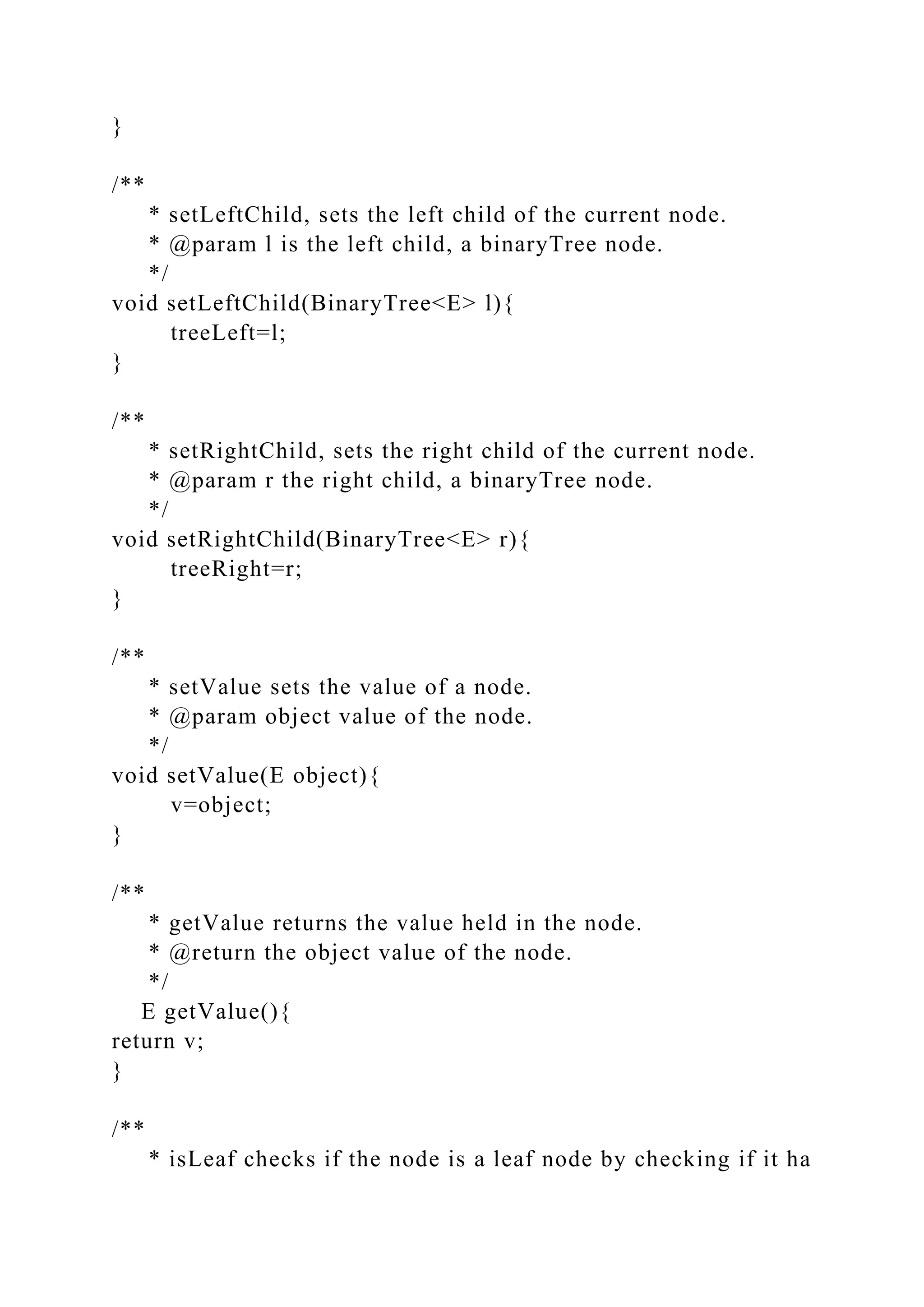 }
/**
* setLeftChild, sets the left child of the current node.
* @param l is the left child, a binaryTree node.
*/
void setLeftChild(BinaryTree<E> l){
treeLeft=l;
}
/**
* setRightChild, sets the right child of the current node.
* @param r the right child, a binaryTree node.
*/
void setRightChild(BinaryTree<E> r){
treeRight=r;
}
/**
* setValue sets the value of a node.
* @param object value of the node.
*/
void setValue(E object){
v=object;
}
/**
* getValue returns the value held in the node.
* @return the object value of the node.
*/
E getValue(){
return v;
}
/**
* isLeaf checks if the node is a leaf node by checking if it ha
 