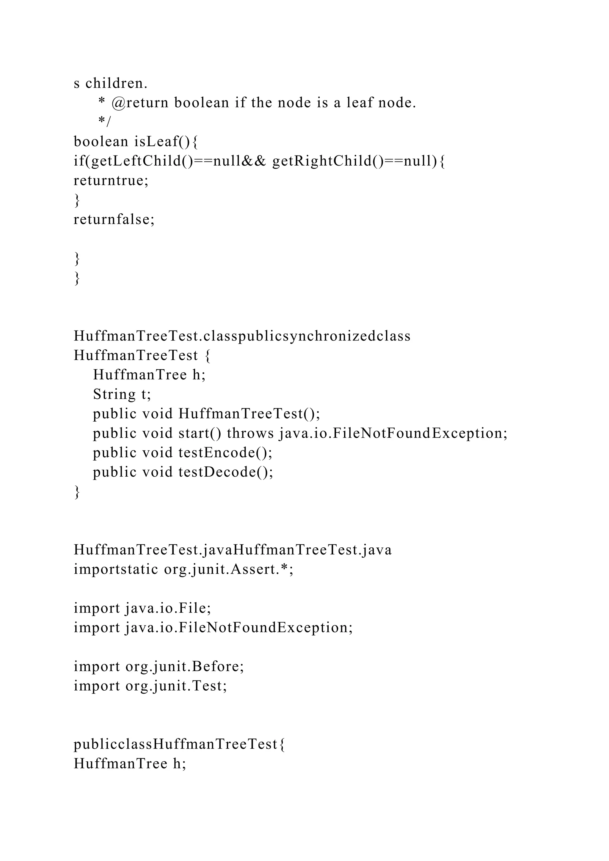 s children.
* @return boolean if the node is a leaf node.
*/
boolean isLeaf(){
if(getLeftChild()==null&& getRightChild()==null){
returntrue;
}
returnfalse;
}
}
HuffmanTreeTest.classpublicsynchronizedclass
HuffmanTreeTest {
HuffmanTree h;
String t;
public void HuffmanTreeTest();
public void start() throws java.io.FileNotFoundException;
public void testEncode();
public void testDecode();
}
HuffmanTreeTest.javaHuffmanTreeTest.java
importstatic org.junit.Assert.*;
import java.io.File;
import java.io.FileNotFoundException;
import org.junit.Before;
import org.junit.Test;
publicclassHuffmanTreeTest{
HuffmanTree h;
 