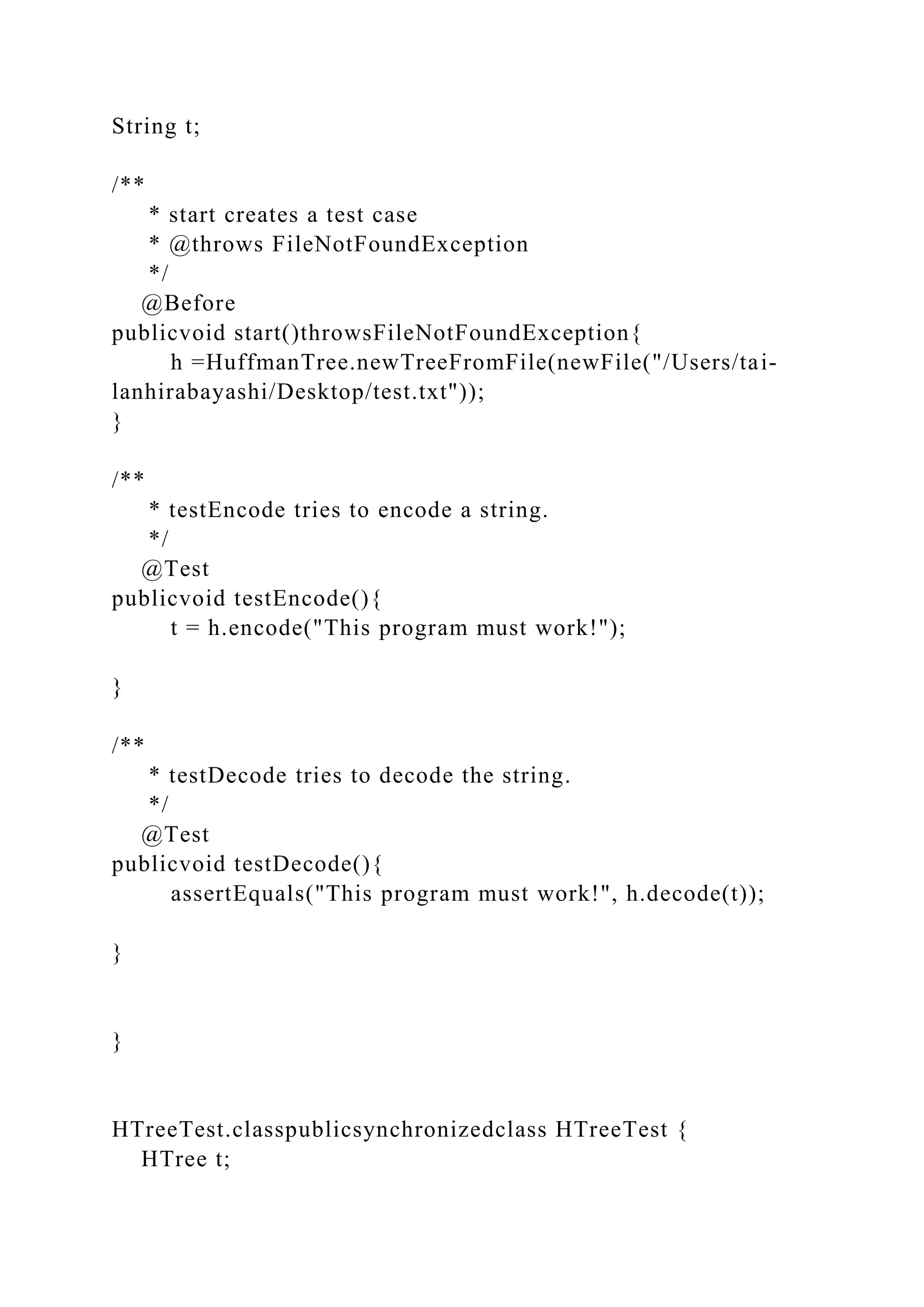String t;
/**
* start creates a test case
* @throws FileNotFoundException
*/
@Before
publicvoid start()throwsFileNotFoundException{
h =HuffmanTree.newTreeFromFile(newFile("/Users/tai-
lanhirabayashi/Desktop/test.txt"));
}
/**
* testEncode tries to encode a string.
*/
@Test
publicvoid testEncode(){
t = h.encode("This program must work!");
}
/**
* testDecode tries to decode the string.
*/
@Test
publicvoid testDecode(){
assertEquals("This program must work!", h.decode(t));
}
}
HTreeTest.classpublicsynchronizedclass HTreeTest {
HTree t;
 