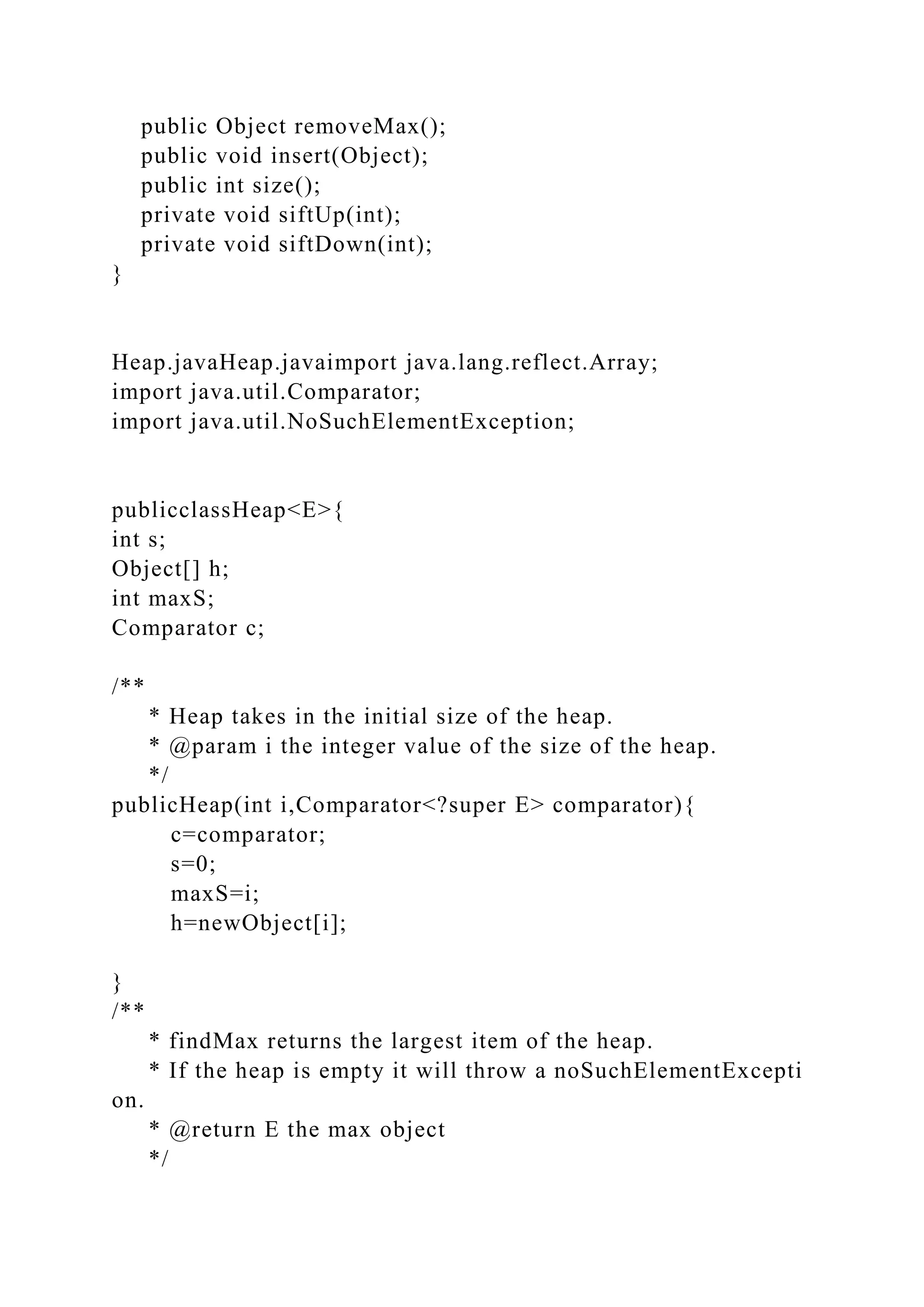 public Object removeMax();
public void insert(Object);
public int size();
private void siftUp(int);
private void siftDown(int);
}
Heap.javaHeap.javaimport java.lang.reflect.Array;
import java.util.Comparator;
import java.util.NoSuchElementException;
publicclassHeap<E>{
int s;
Object[] h;
int maxS;
Comparator c;
/**
* Heap takes in the initial size of the heap.
* @param i the integer value of the size of the heap.
*/
publicHeap(int i,Comparator<?super E> comparator){
c=comparator;
s=0;
maxS=i;
h=newObject[i];
}
/**
* findMax returns the largest item of the heap.
* If the heap is empty it will throw a noSuchElementExcepti
on.
* @return E the max object
*/
 