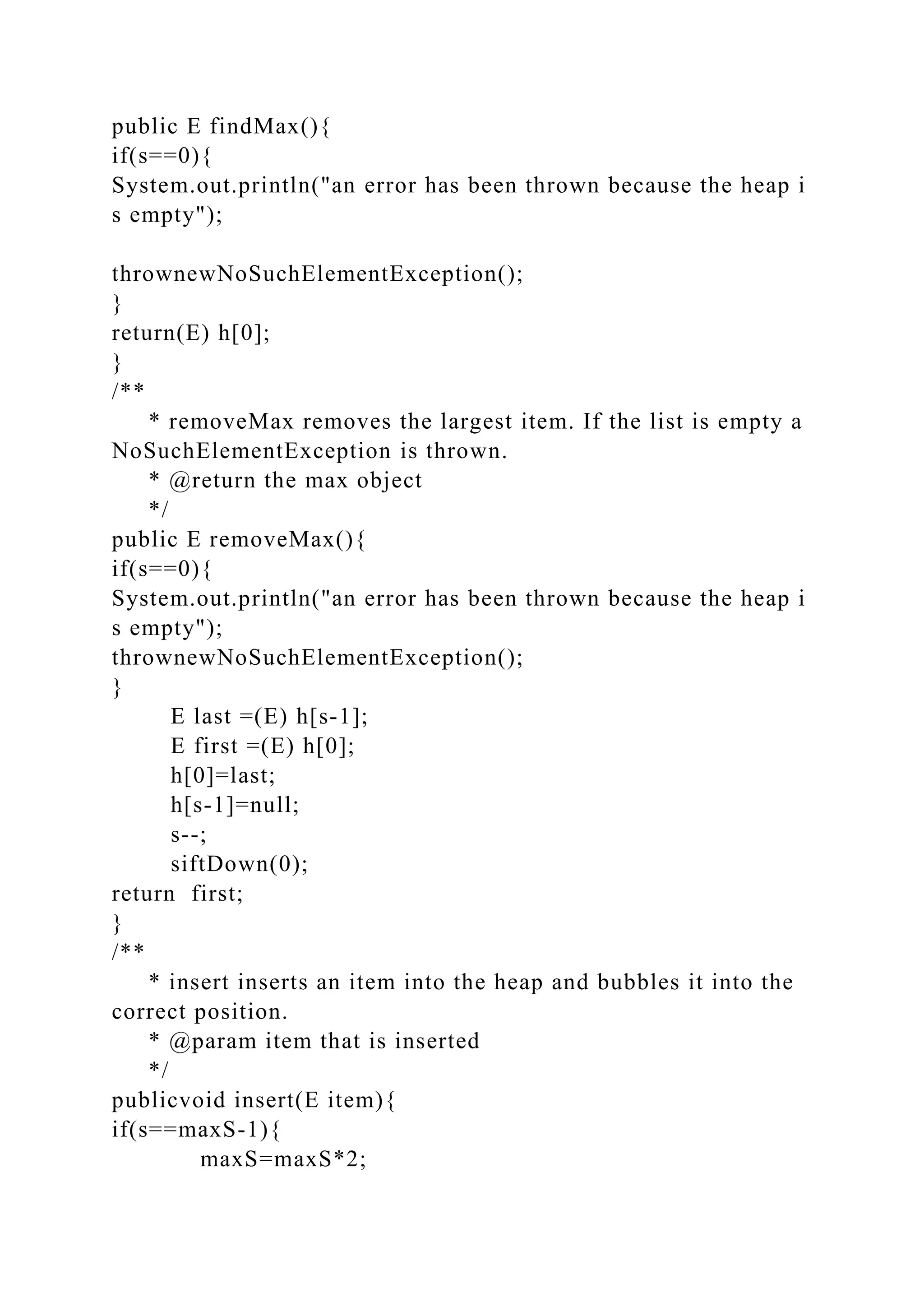 public E findMax(){
if(s==0){
System.out.println("an error has been thrown because the heap i
s empty");
thrownewNoSuchElementException();
}
return(E) h[0];
}
/**
* removeMax removes the largest item. If the list is empty a
NoSuchElementException is thrown.
* @return the max object
*/
public E removeMax(){
if(s==0){
System.out.println("an error has been thrown because the heap i
s empty");
thrownewNoSuchElementException();
}
E last =(E) h[s-1];
E first =(E) h[0];
h[0]=last;
h[s-1]=null;
s--;
siftDown(0);
return first;
}
/**
* insert inserts an item into the heap and bubbles it into the
correct position.
* @param item that is inserted
*/
publicvoid insert(E item){
if(s==maxS-1){
maxS=maxS*2;
 