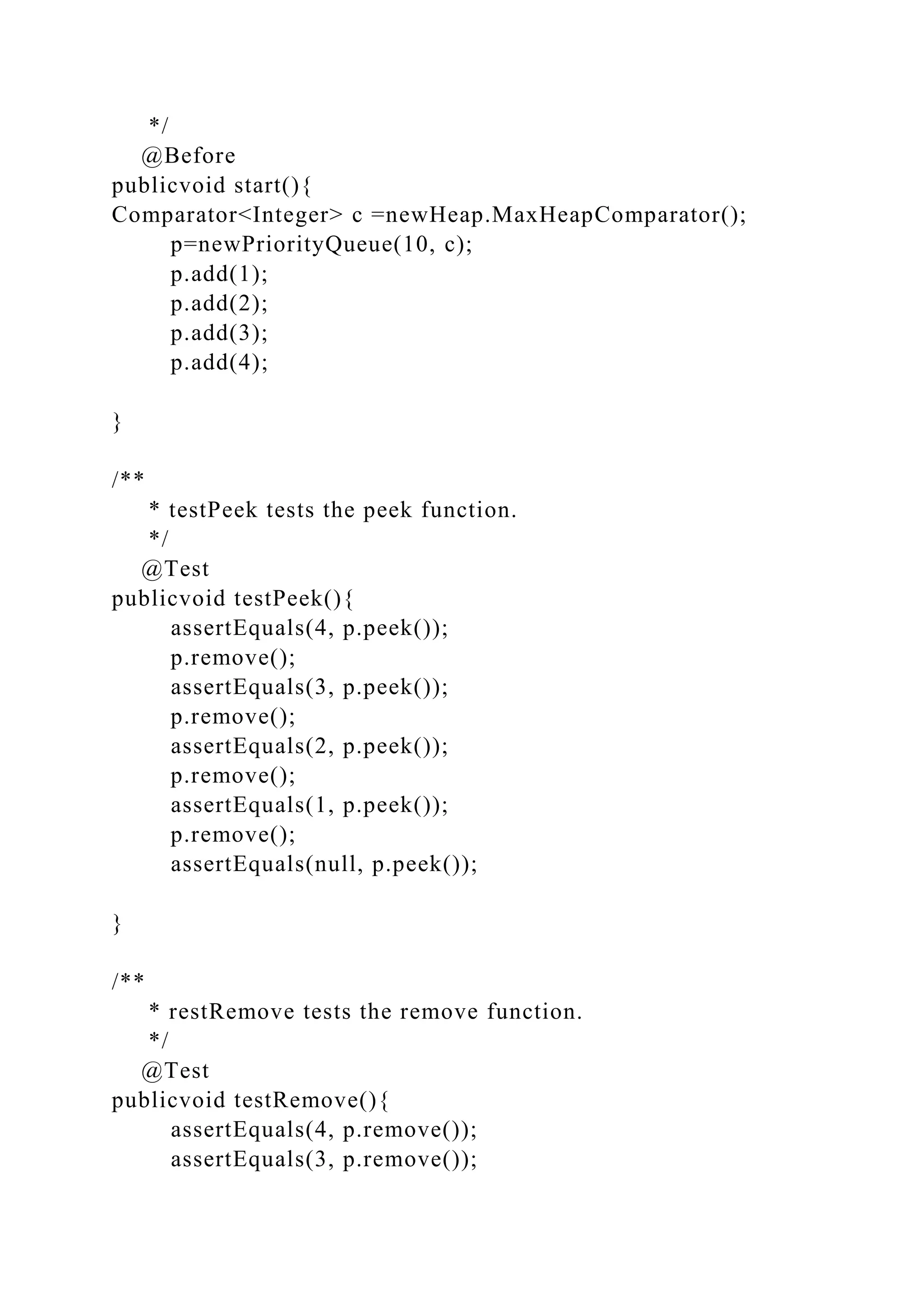 */
@Before
publicvoid start(){
Comparator<Integer> c =newHeap.MaxHeapComparator();
p=newPriorityQueue(10, c);
p.add(1);
p.add(2);
p.add(3);
p.add(4);
}
/**
* testPeek tests the peek function.
*/
@Test
publicvoid testPeek(){
assertEquals(4, p.peek());
p.remove();
assertEquals(3, p.peek());
p.remove();
assertEquals(2, p.peek());
p.remove();
assertEquals(1, p.peek());
p.remove();
assertEquals(null, p.peek());
}
/**
* restRemove tests the remove function.
*/
@Test
publicvoid testRemove(){
assertEquals(4, p.remove());
assertEquals(3, p.remove());
 