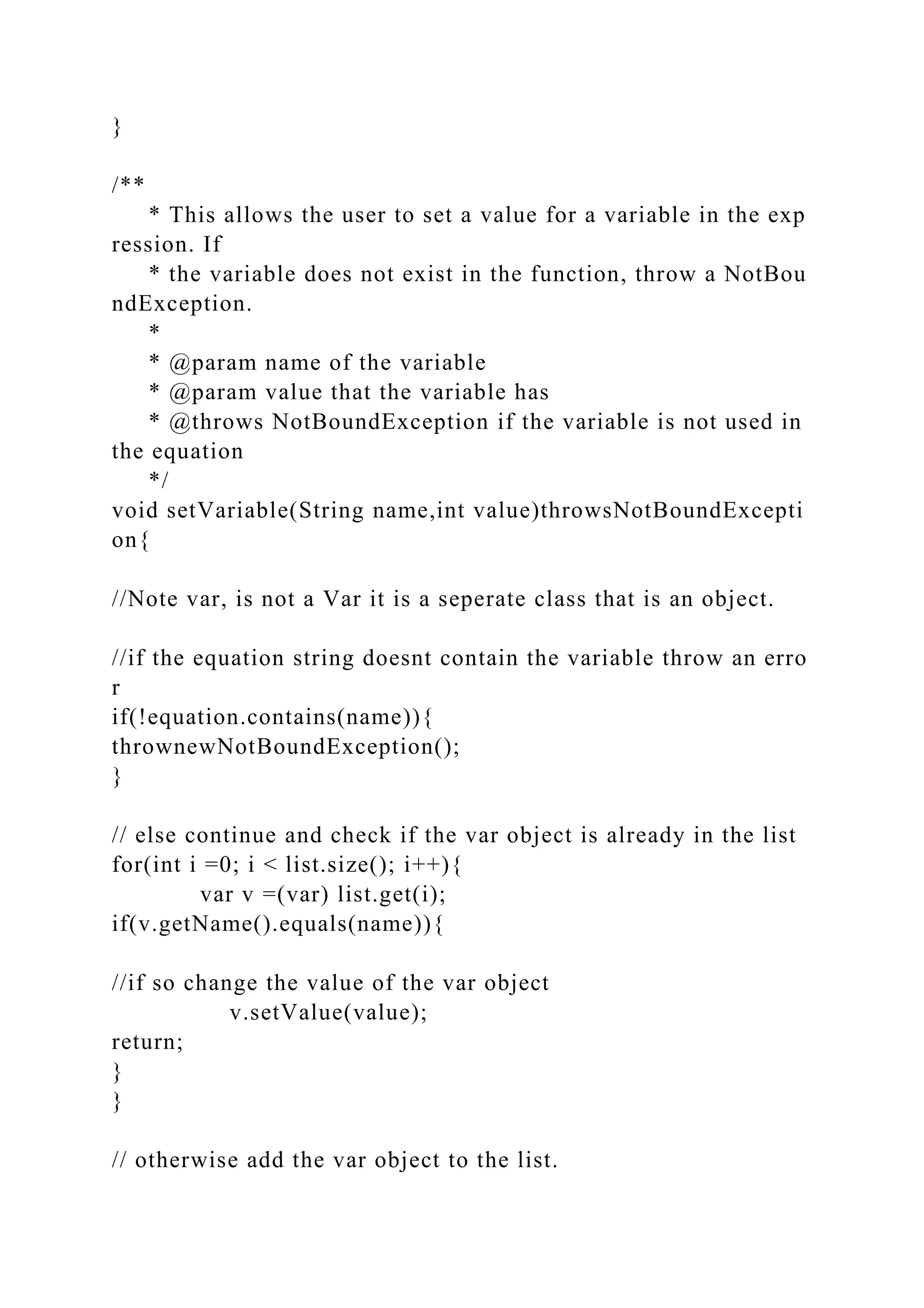 }
/**
* This allows the user to set a value for a variable in the exp
ression. If
* the variable does not exist in the function, throw a NotBou
ndException.
*
* @param name of the variable
* @param value that the variable has
* @throws NotBoundException if the variable is not used in
the equation
*/
void setVariable(String name,int value)throwsNotBoundExcepti
on{
//Note var, is not a Var it is a seperate class that is an object.
//if the equation string doesnt contain the variable throw an erro
r
if(!equation.contains(name)){
thrownewNotBoundException();
}
// else continue and check if the var object is already in the list
for(int i =0; i < list.size(); i++){
var v =(var) list.get(i);
if(v.getName().equals(name)){
//if so change the value of the var object
v.setValue(value);
return;
}
}
// otherwise add the var object to the list.
 