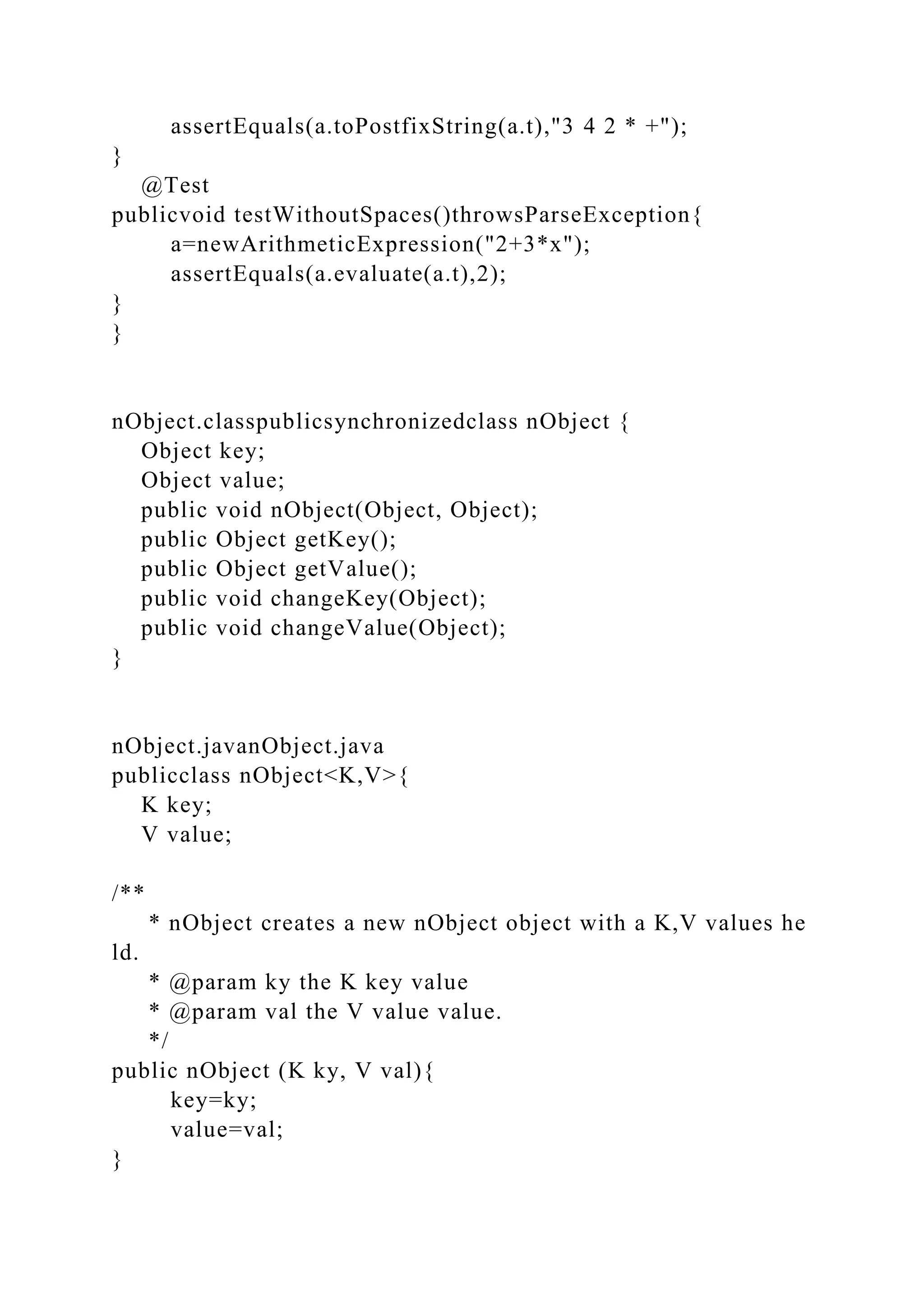 assertEquals(a.toPostfixString(a.t),"3 4 2 * +");
}
@Test
publicvoid testWithoutSpaces()throwsParseException{
a=newArithmeticExpression("2+3*x");
assertEquals(a.evaluate(a.t),2);
}
}
nObject.classpublicsynchronizedclass nObject {
Object key;
Object value;
public void nObject(Object, Object);
public Object getKey();
public Object getValue();
public void changeKey(Object);
public void changeValue(Object);
}
nObject.javanObject.java
publicclass nObject<K,V>{
K key;
V value;
/**
* nObject creates a new nObject object with a K,V values he
ld.
* @param ky the K key value
* @param val the V value value.
*/
public nObject (K ky, V val){
key=ky;
value=val;
}
 
