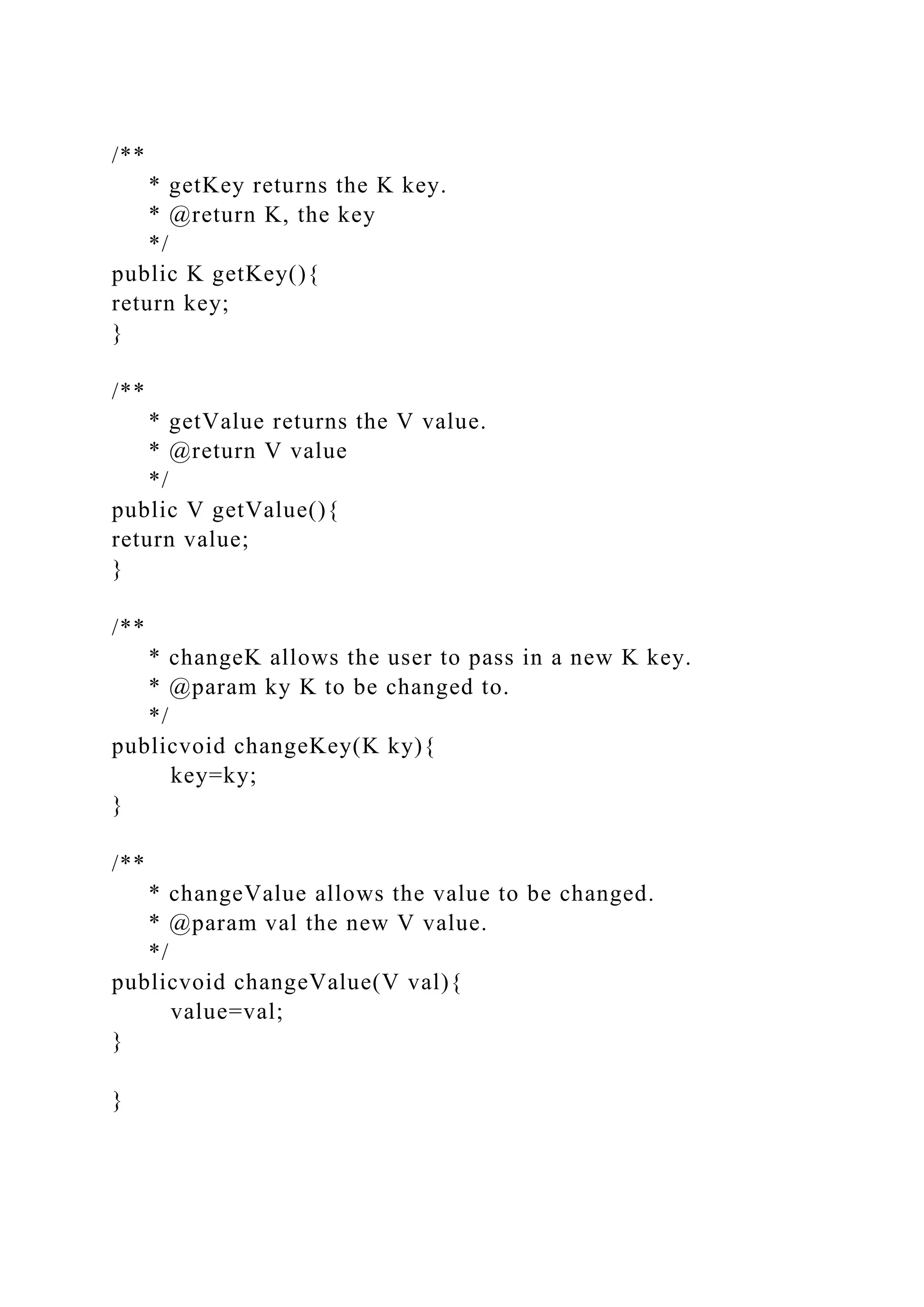 /**
* getKey returns the K key.
* @return K, the key
*/
public K getKey(){
return key;
}
/**
* getValue returns the V value.
* @return V value
*/
public V getValue(){
return value;
}
/**
* changeK allows the user to pass in a new K key.
* @param ky K to be changed to.
*/
publicvoid changeKey(K ky){
key=ky;
}
/**
* changeValue allows the value to be changed.
* @param val the new V value.
*/
publicvoid changeValue(V val){
value=val;
}
}
 