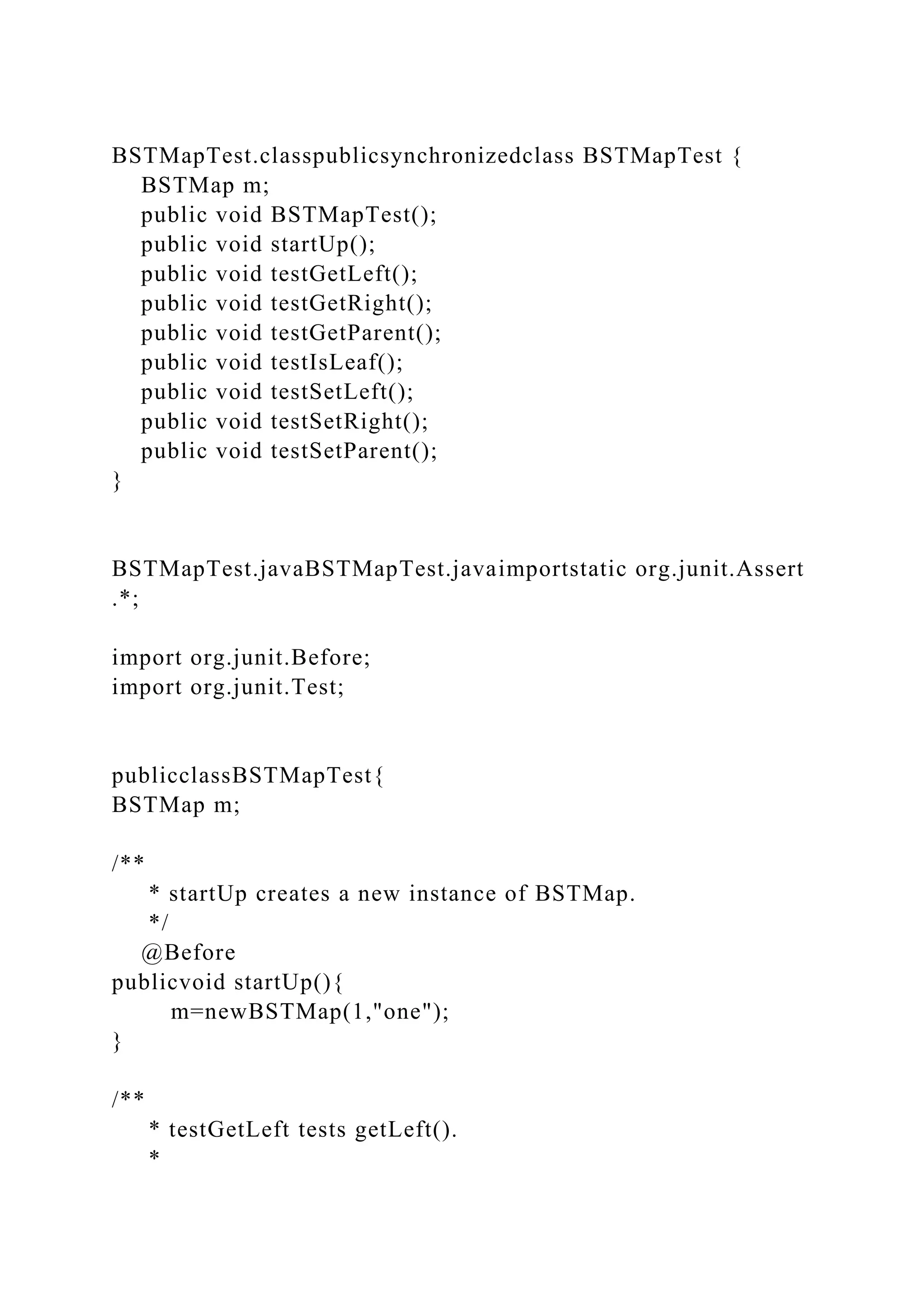 BSTMapTest.classpublicsynchronizedclass BSTMapTest {
BSTMap m;
public void BSTMapTest();
public void startUp();
public void testGetLeft();
public void testGetRight();
public void testGetParent();
public void testIsLeaf();
public void testSetLeft();
public void testSetRight();
public void testSetParent();
}
BSTMapTest.javaBSTMapTest.javaimportstatic org.junit.Assert
.*;
import org.junit.Before;
import org.junit.Test;
publicclassBSTMapTest{
BSTMap m;
/**
* startUp creates a new instance of BSTMap.
*/
@Before
publicvoid startUp(){
m=newBSTMap(1,"one");
}
/**
* testGetLeft tests getLeft().
*
 