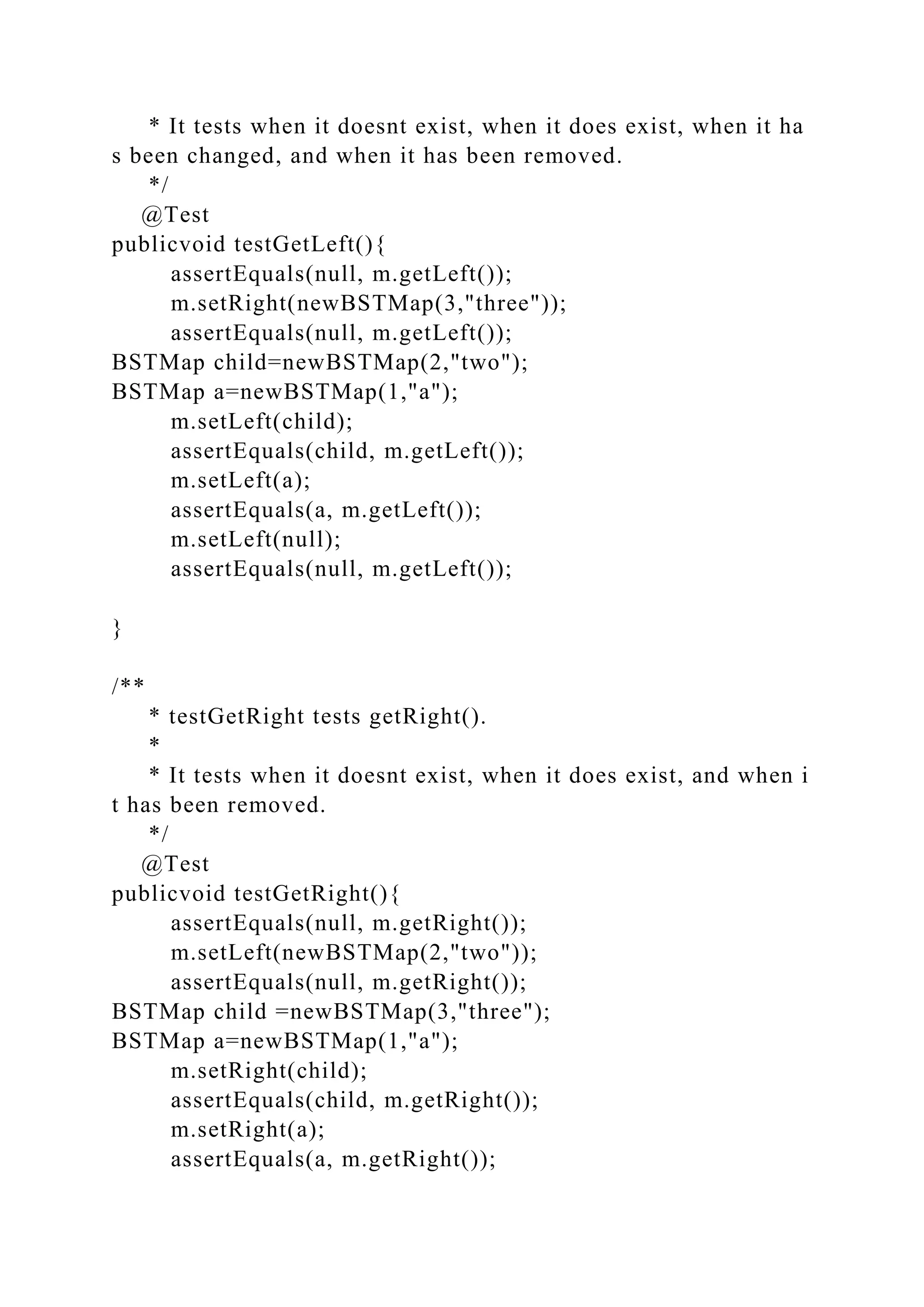 * It tests when it doesnt exist, when it does exist, when it ha
s been changed, and when it has been removed.
*/
@Test
publicvoid testGetLeft(){
assertEquals(null, m.getLeft());
m.setRight(newBSTMap(3,"three"));
assertEquals(null, m.getLeft());
BSTMap child=newBSTMap(2,"two");
BSTMap a=newBSTMap(1,"a");
m.setLeft(child);
assertEquals(child, m.getLeft());
m.setLeft(a);
assertEquals(a, m.getLeft());
m.setLeft(null);
assertEquals(null, m.getLeft());
}
/**
* testGetRight tests getRight().
*
* It tests when it doesnt exist, when it does exist, and when i
t has been removed.
*/
@Test
publicvoid testGetRight(){
assertEquals(null, m.getRight());
m.setLeft(newBSTMap(2,"two"));
assertEquals(null, m.getRight());
BSTMap child =newBSTMap(3,"three");
BSTMap a=newBSTMap(1,"a");
m.setRight(child);
assertEquals(child, m.getRight());
m.setRight(a);
assertEquals(a, m.getRight());
 