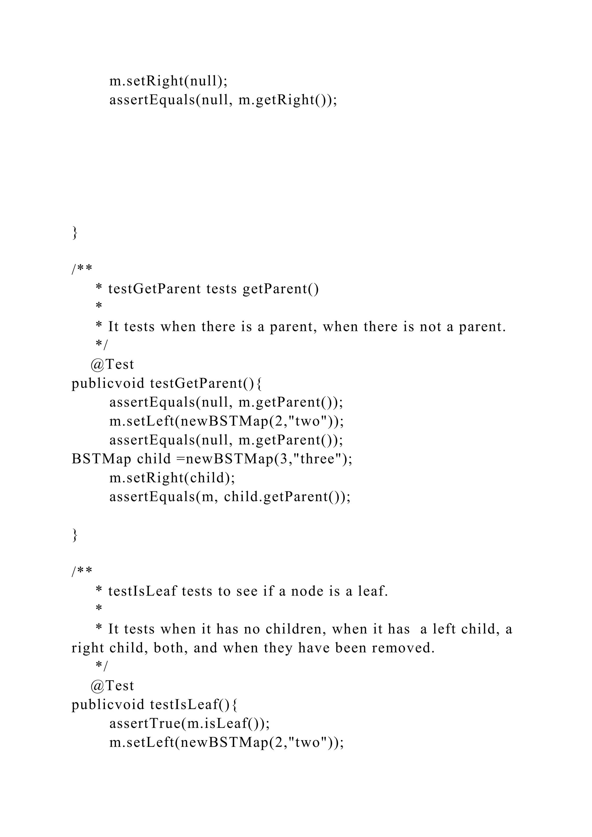 m.setRight(null);
assertEquals(null, m.getRight());
}
/**
* testGetParent tests getParent()
*
* It tests when there is a parent, when there is not a parent.
*/
@Test
publicvoid testGetParent(){
assertEquals(null, m.getParent());
m.setLeft(newBSTMap(2,"two"));
assertEquals(null, m.getParent());
BSTMap child =newBSTMap(3,"three");
m.setRight(child);
assertEquals(m, child.getParent());
}
/**
* testIsLeaf tests to see if a node is a leaf.
*
* It tests when it has no children, when it has a left child, a
right child, both, and when they have been removed.
*/
@Test
publicvoid testIsLeaf(){
assertTrue(m.isLeaf());
m.setLeft(newBSTMap(2,"two"));
 